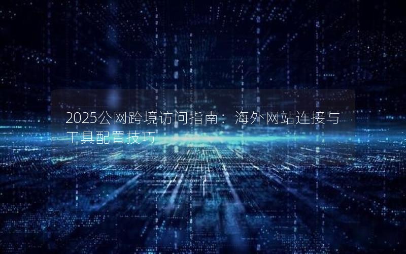 2025公网跨境访问指南：海外网站连接与工具配置技巧