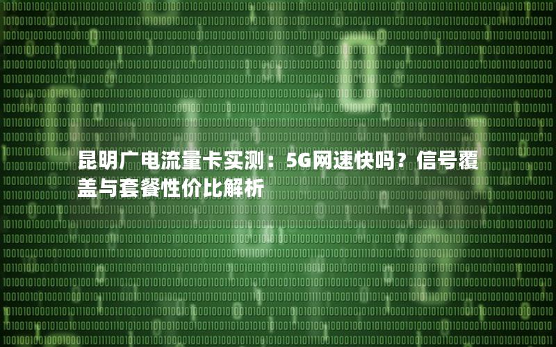 昆明广电流量卡实测：5G网速快吗？信号覆盖与套餐性价比解析