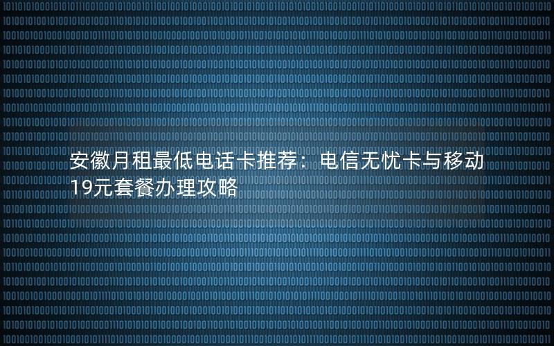 安徽月租最低电话卡推荐：电信无忧卡与移动19元套餐办理攻略