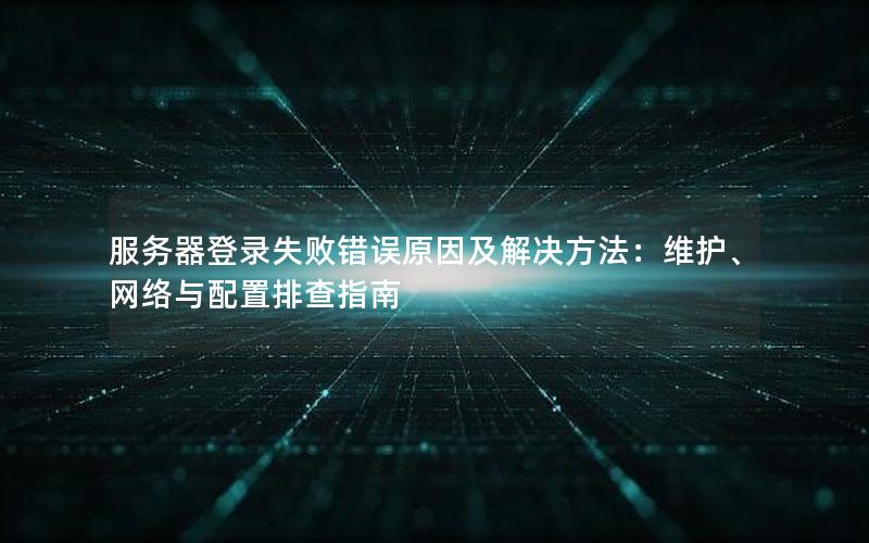 服务器登录失败错误原因及解决方法：维护、网络与配置排查指南