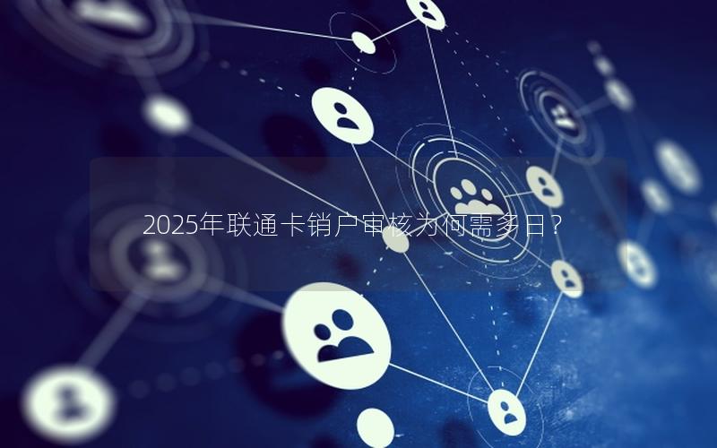 2025年联通卡销户审核为何需多日？