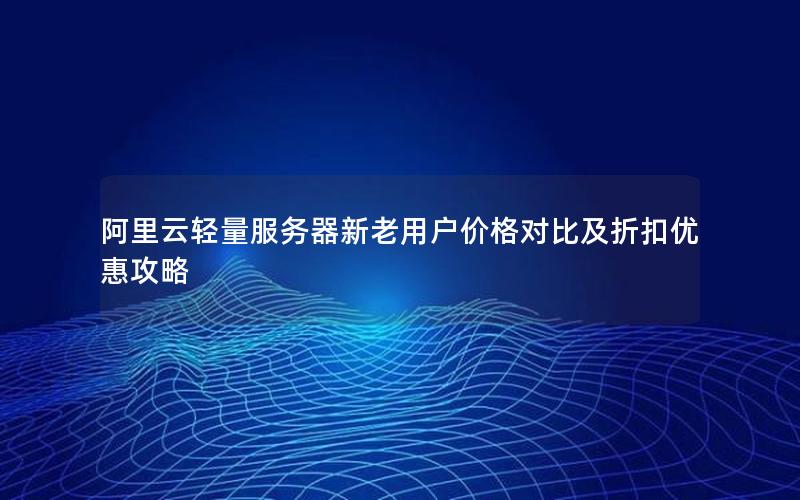 阿里云轻量服务器新老用户价格对比及折扣优惠攻略