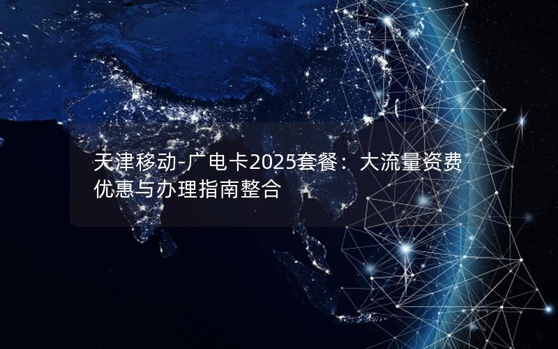 天津移动-广电卡2025套餐：大流量资费优惠与办理指南整合