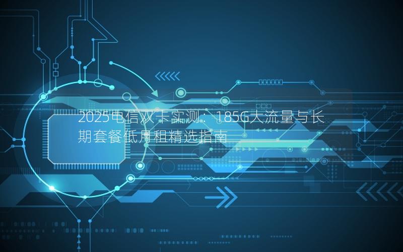 2025电信双卡实测：185G大流量与长期套餐低月租精选指南