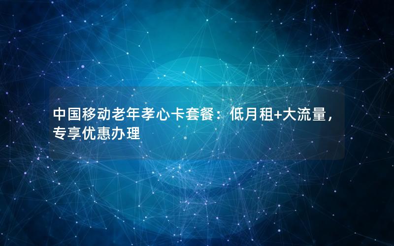 中国移动老年孝心卡套餐：低月租+大流量，专享优惠办理