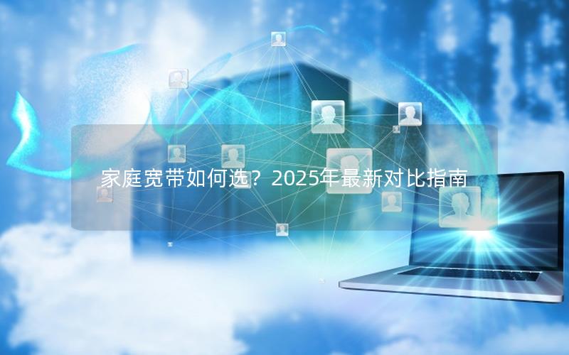 家庭宽带如何选？2025年最新对比指南