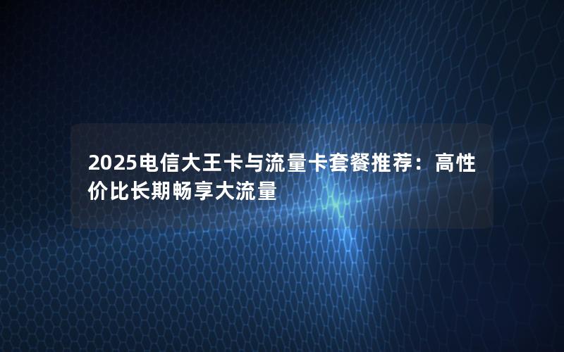 2025电信大王卡与流量卡套餐推荐：高性价比长期畅享大流量