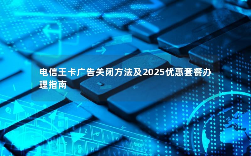 电信王卡广告关闭方法及2025优惠套餐办理指南