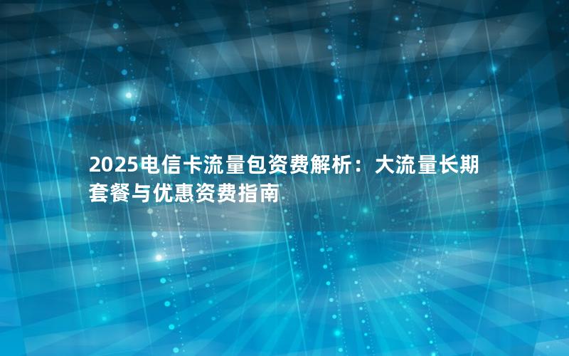 2025电信卡流量包资费解析：大流量长期套餐与优惠资费指南