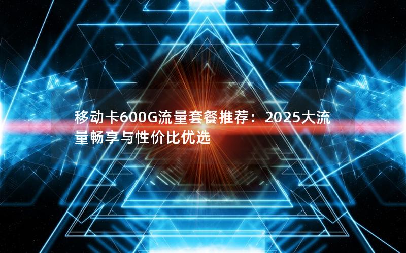 移动卡600G流量套餐推荐：2025大流量畅享与性价比优选