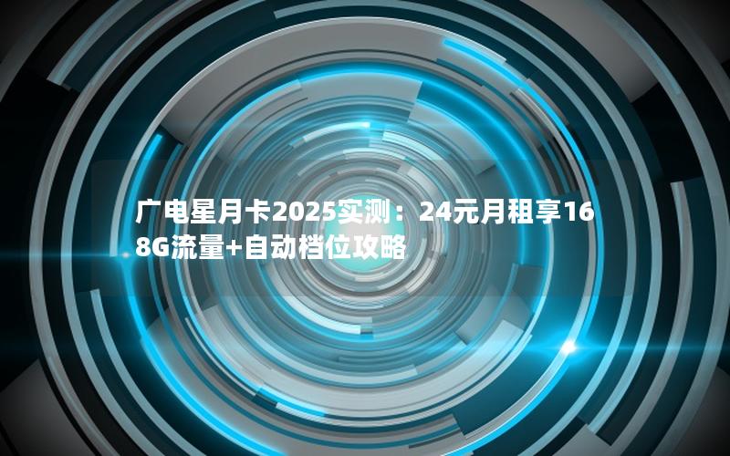 广电星月卡2025实测：24元月租享168G流量+自动档位攻略