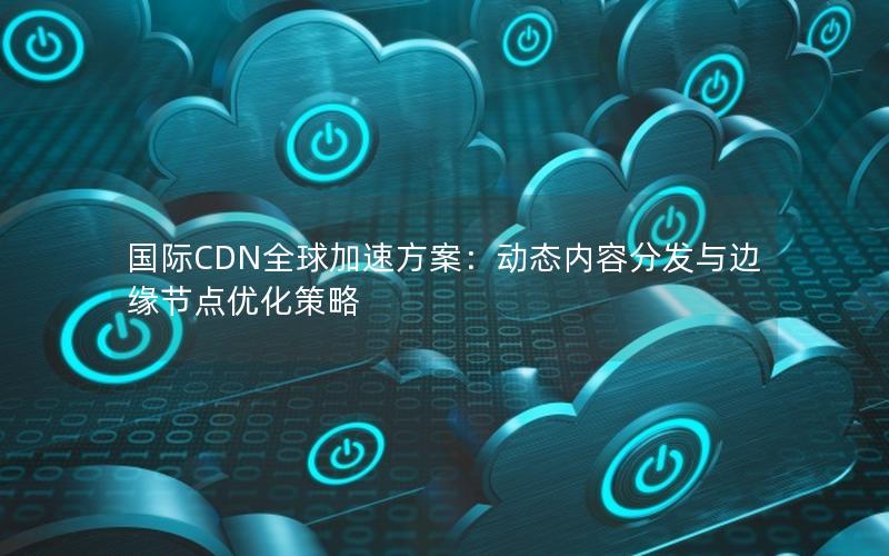 国际CDN全球加速方案：动态内容分发与边缘节点优化策略