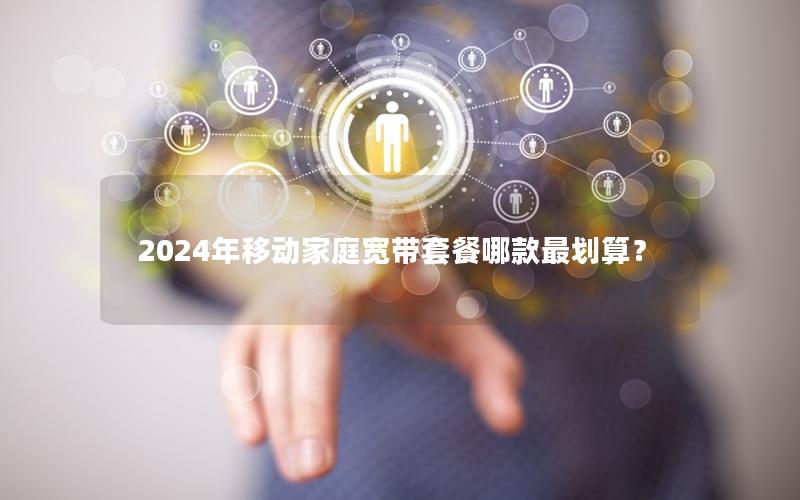 2024年移动家庭宽带套餐哪款最划算？