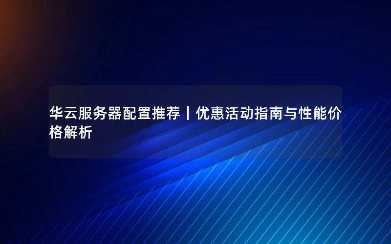 华云服务器配置推荐｜优惠活动指南与性能价格解析