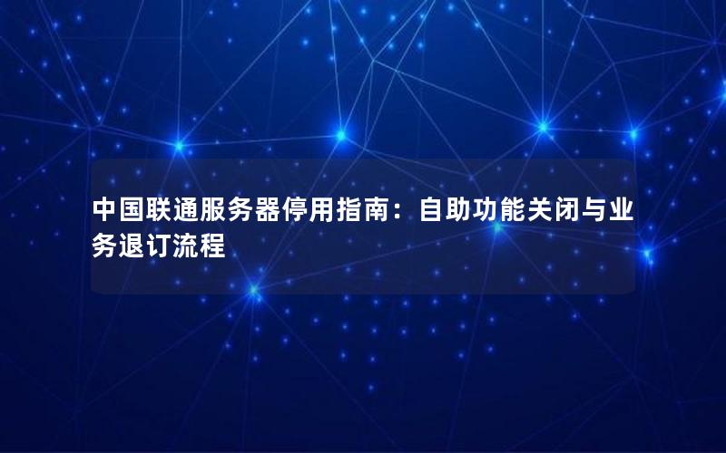 中国联通服务器停用指南：自助功能关闭与业务退订流程