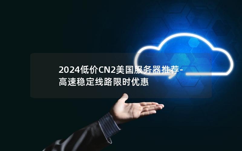 2024低价CN2美国服务器推荐-高速稳定线路限时优惠