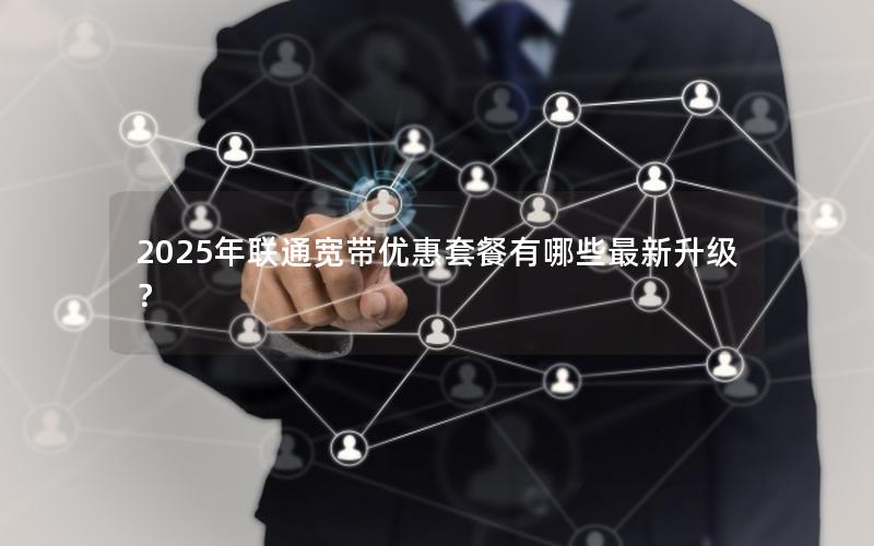 2025年联通宽带优惠套餐有哪些最新升级？