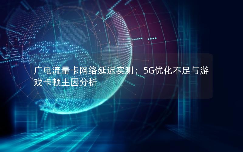 广电流量卡网络延迟实测：5G优化不足与游戏卡顿主因分析