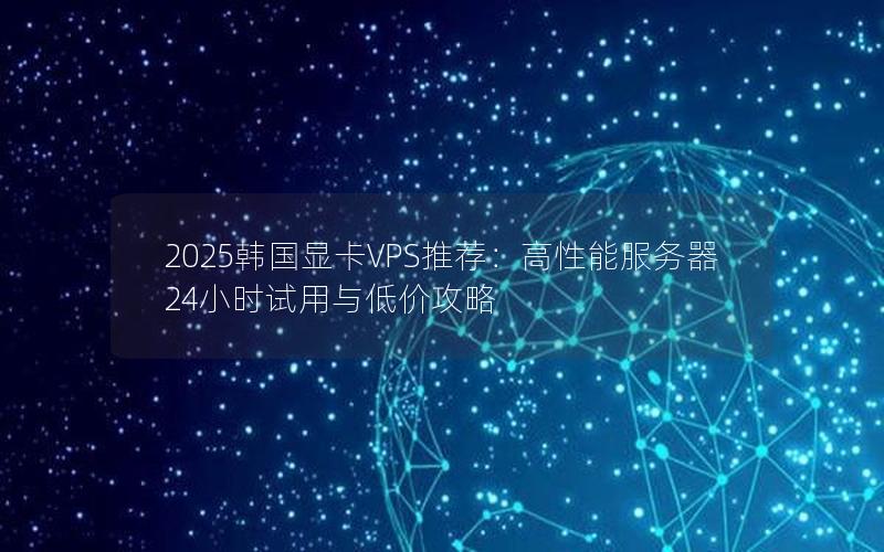 2025韩国显卡VPS推荐：高性能服务器24小时试用与低价攻略