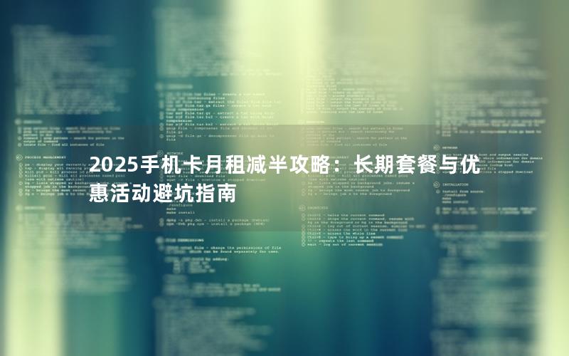 2025手机卡月租减半攻略：长期套餐与优惠活动避坑指南