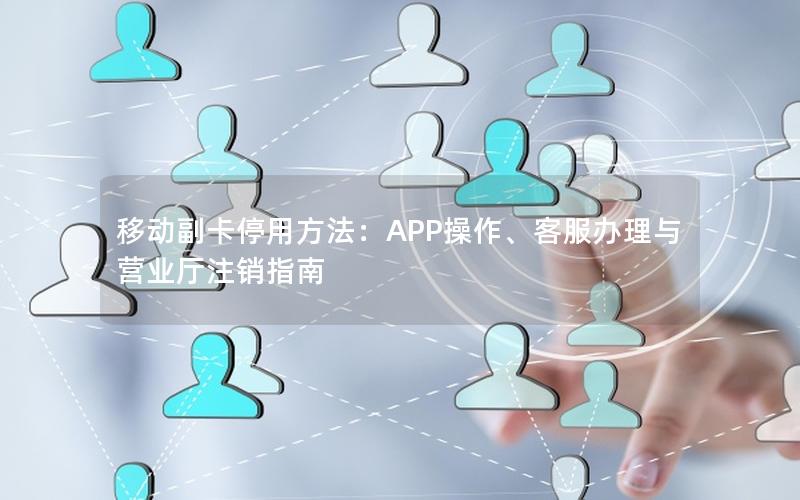 移动副卡停用方法：APP操作、客服办理与营业厅注销指南