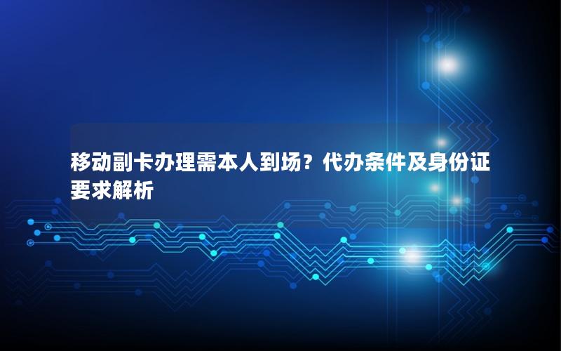 移动副卡办理需本人到场？代办条件及身份证要求解析