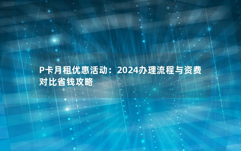 P卡月租优惠活动：2024办理流程与资费对比省钱攻略