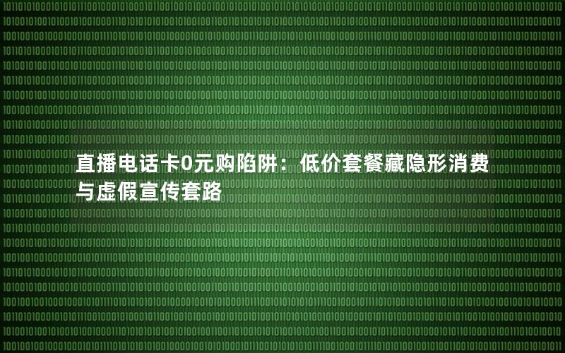 直播电话卡0元购陷阱：低价套餐藏隐形消费与虚假宣传套路