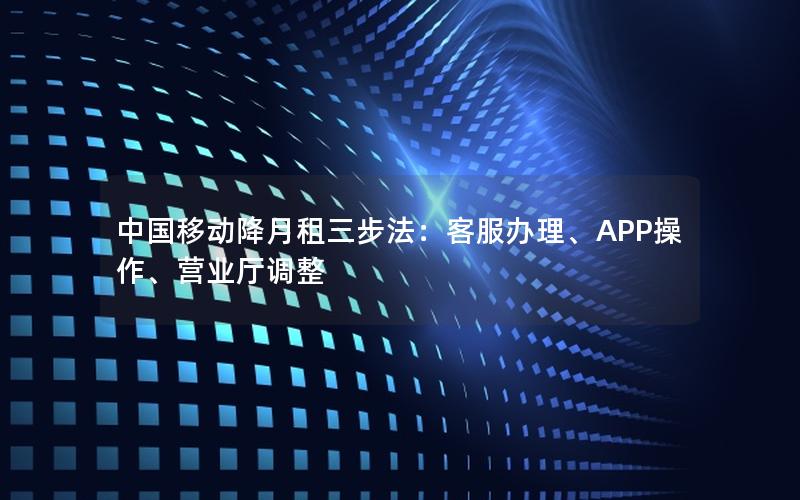 中国移动降月租三步法：客服办理、APP操作、营业厅调整