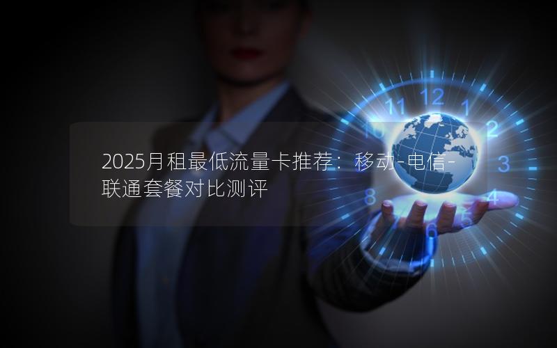 2025月租最低流量卡推荐：移动-电信-联通套餐对比测评