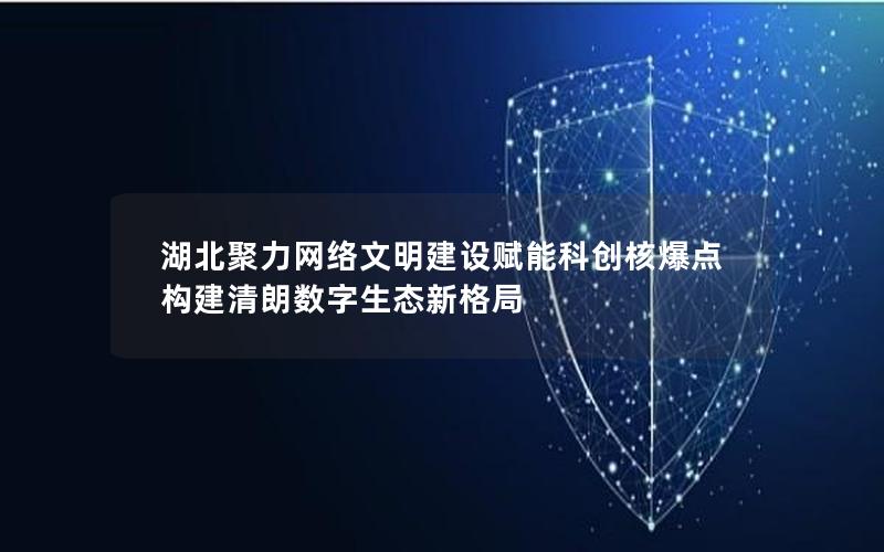 湖北聚力网络文明建设赋能科创核爆点 构建清朗数字生态新格局