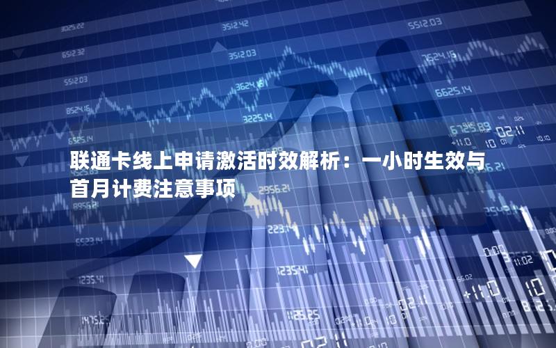 联通卡线上申请激活时效解析：一小时生效与首月计费注意事项