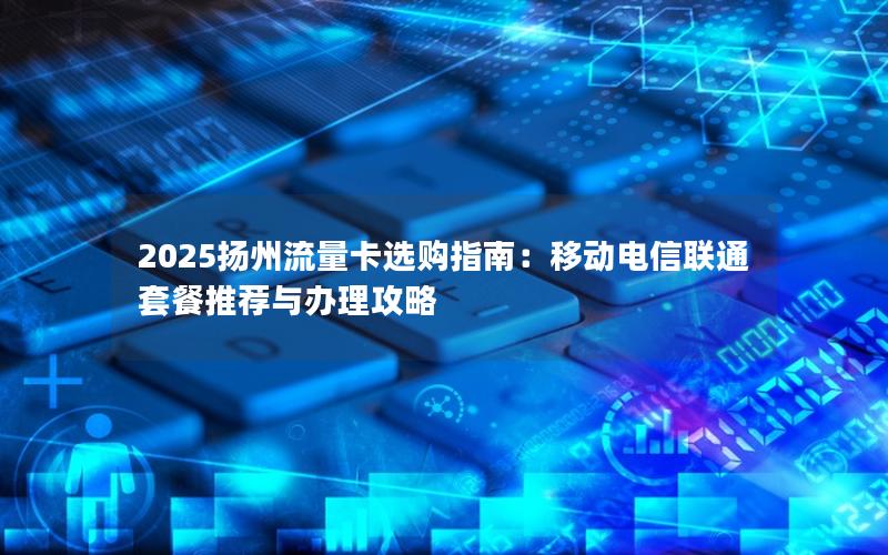 2025扬州流量卡选购指南：移动电信联通套餐推荐与办理攻略