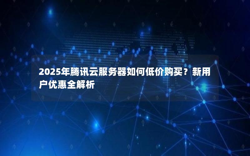 2025年腾讯云服务器如何低价购买？新用户优惠全解析