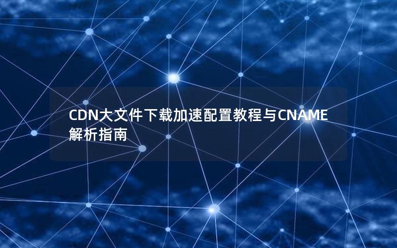 CDN大文件下载加速配置教程与CNAME解析指南