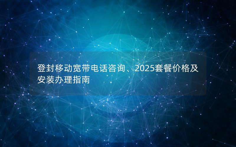 登封移动宽带电话咨询、2025套餐价格及安装办理指南