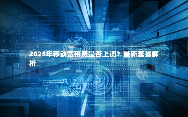 2025年移动宽带费是否上调？最新套餐解析