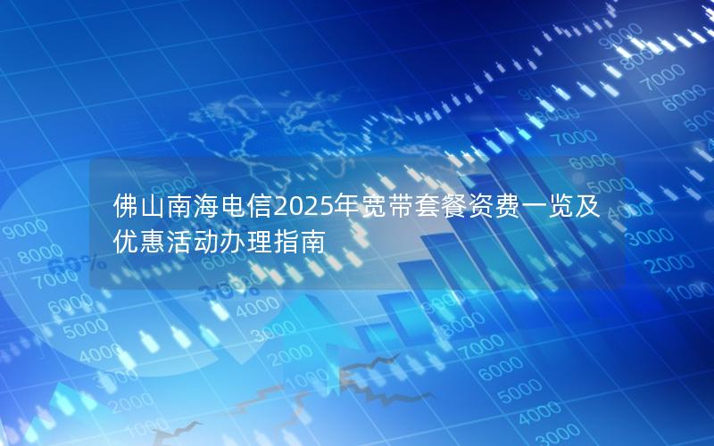 佛山南海电信2025年宽带套餐资费一览及优惠活动办理指南