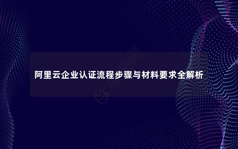 阿里云企业认证流程步骤与材料要求全解析