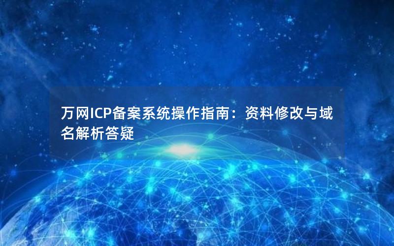 万网ICP备案系统操作指南：资料修改与域名解析答疑