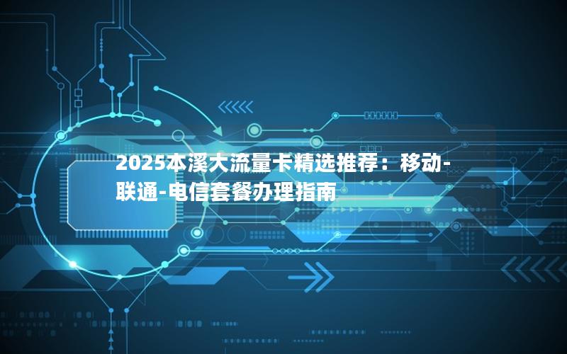 2025本溪大流量卡精选推荐：移动-联通-电信套餐办理指南