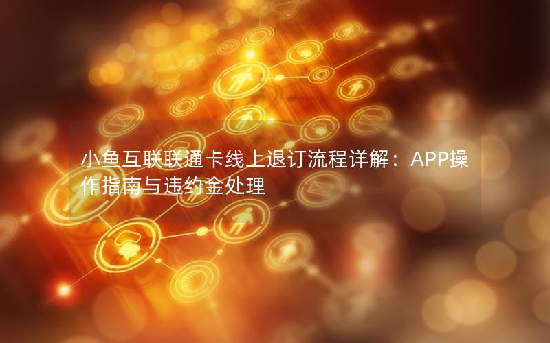 小鱼互联联通卡线上退订流程详解：APP操作指南与违约金处理