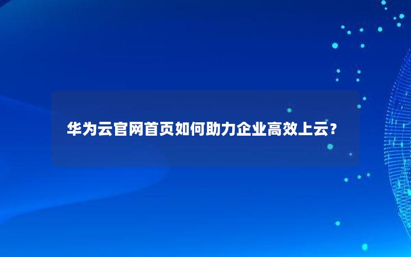 华为云官网首页如何助力企业高效上云？