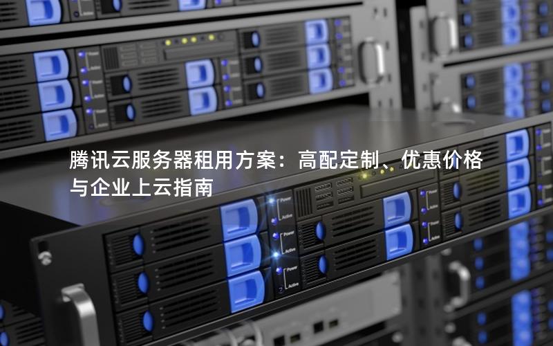 腾讯云服务器租用方案：高配定制、优惠价格与企业上云指南