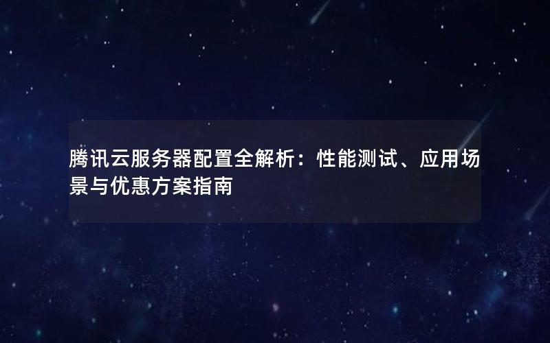 腾讯云服务器配置全解析：性能测试、应用场景与优惠方案指南