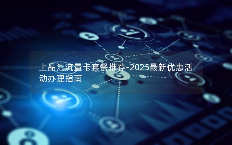 上品汇流量卡套餐推荐-2025最新优惠活动办理指南