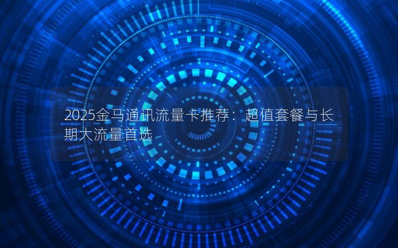 2025金马通讯流量卡推荐：超值套餐与长期大流量首选