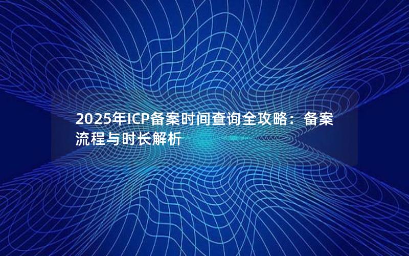 2025年ICP备案时间查询全攻略：备案流程与时长解析