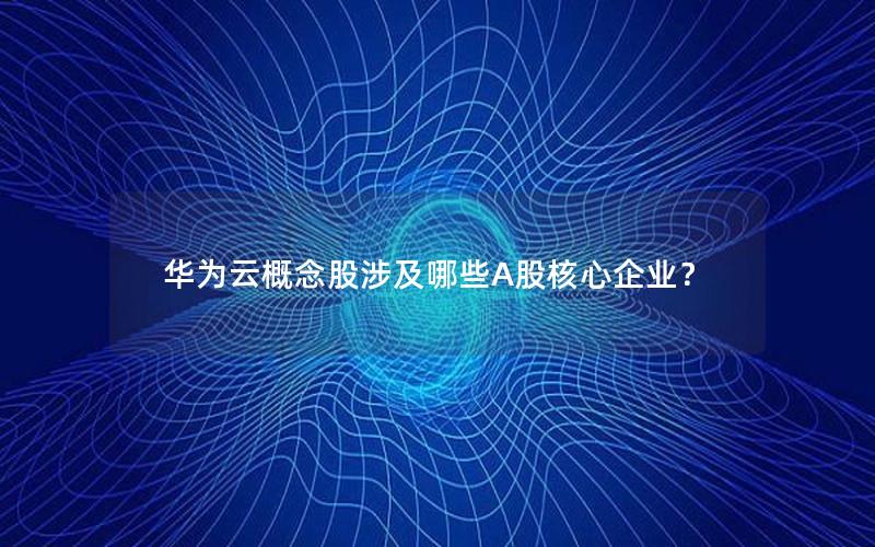 华为云概念股涉及哪些A股核心企业？