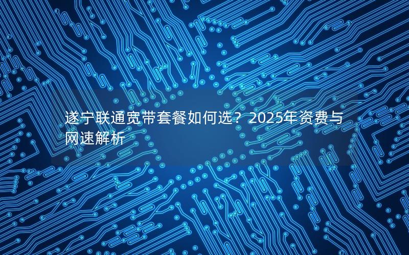 遂宁联通宽带套餐如何选？2025年资费与网速解析